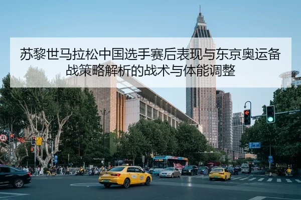 苏黎世马拉松中国选手赛后表现与东京奥运备战策略解析的战术与体能调整